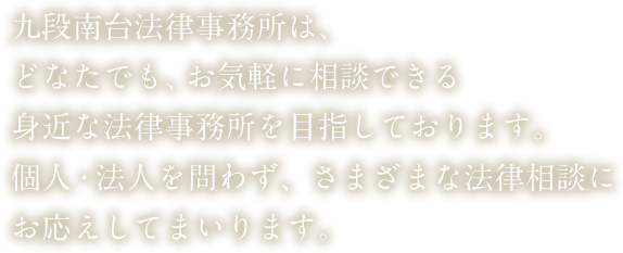 九段南台法律事務所は、どなたでも、お気軽に相談できる身近な法律事務所を目指しております。個人・法人を問わず、さまざまな法律相談にお応えしてまいります。